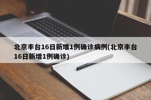北京丰台16日新增1例确诊病例(北京丰台16日新增1例确诊)
