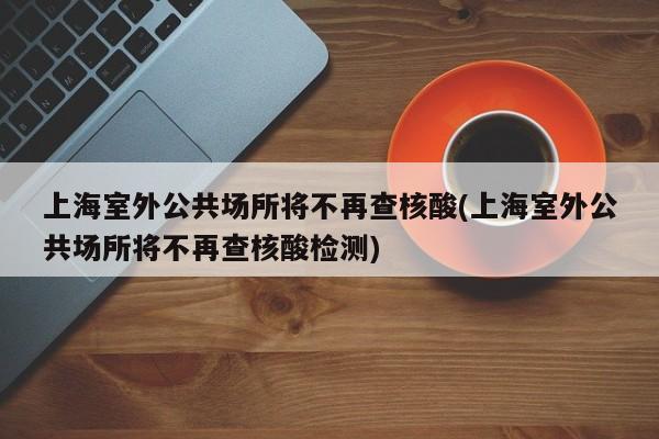 上海室外公共场所将不再查核酸(上海室外公共场所将不再查核酸检测)