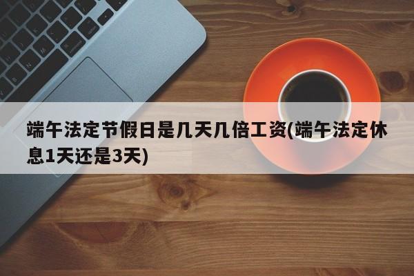 端午法定节假日是几天几倍工资(端午法定休息1天还是3天)
