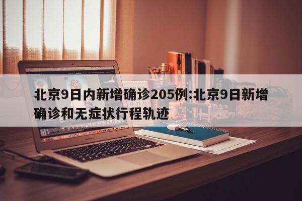 北京9日内新增确诊205例:北京9日新增确诊和无症状行程轨迹