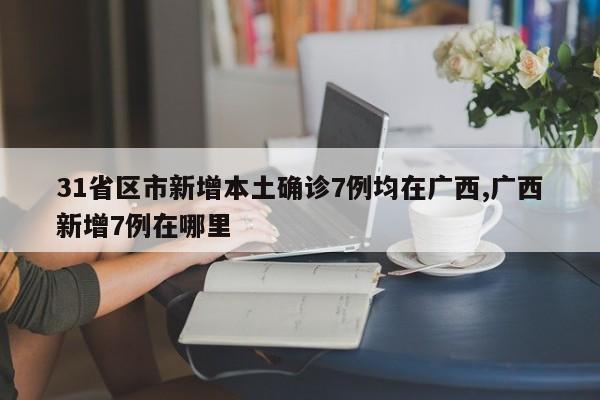 31省区市新增本土确诊7例均在广西,广西新增7例在哪里