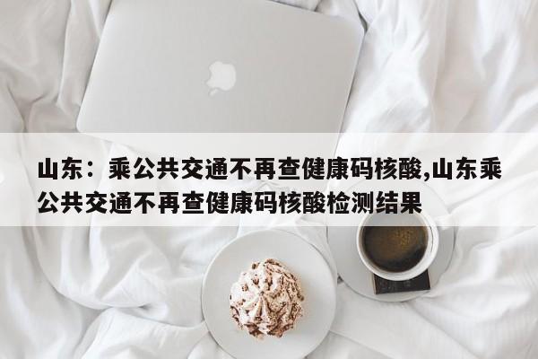 山东：乘公共交通不再查健康码核酸,山东乘公共交通不再查健康码核酸检测结果