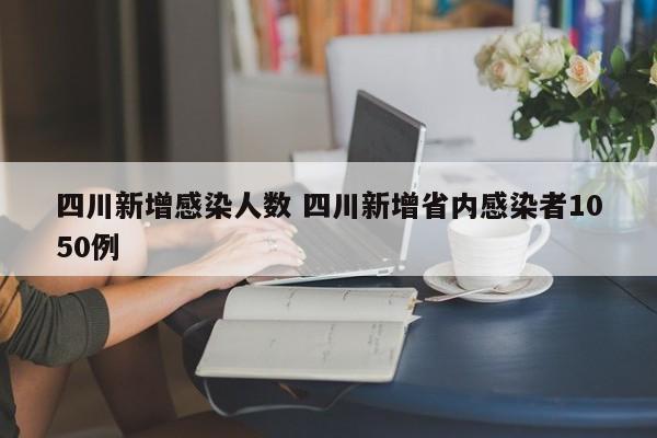 四川新增感染人数 四川新增省内感染者1050例