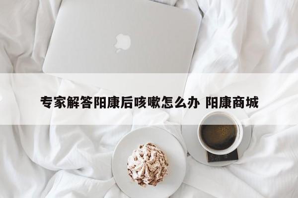 专家解答阳康后咳嗽怎么办 阳康商城