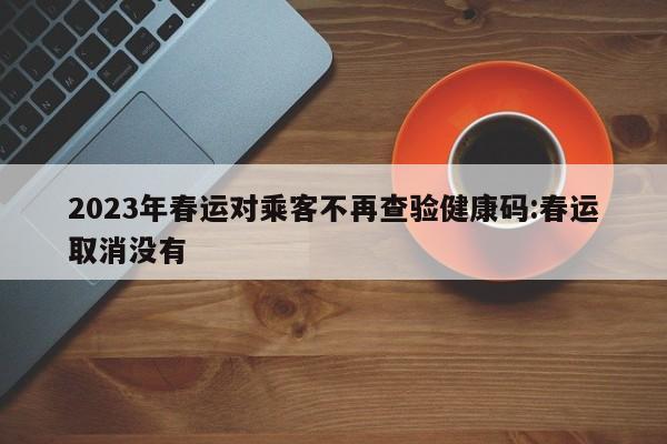 2023年春运对乘客不再查验健康码:春运取消没有