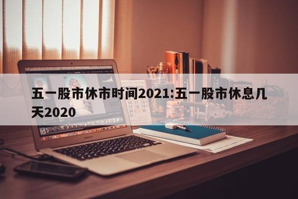 五一股市休市时间2021:五一股市休息几天2020