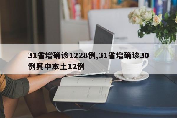 31省增确诊1228例,31省增确诊30例其中本土12例