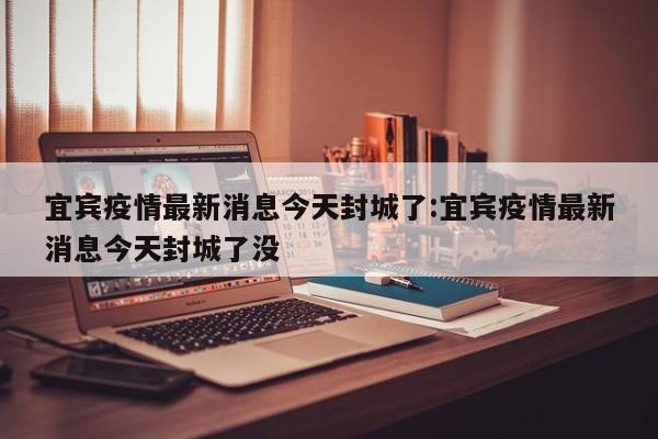 宜宾疫情最新消息今天封城了:宜宾疫情最新消息今天封城了没