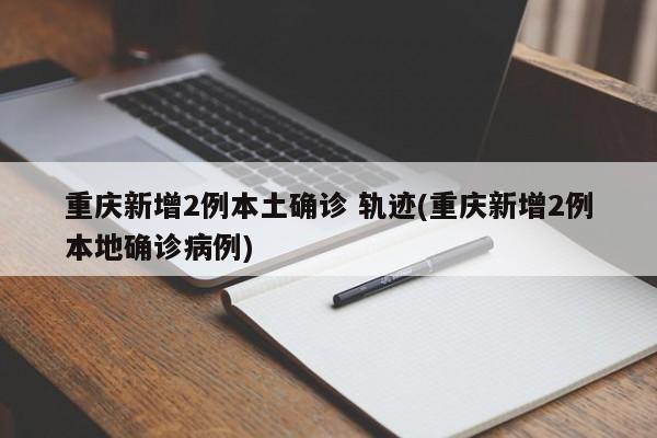 重庆新增2例本土确诊 轨迹(重庆新增2例本地确诊病例)