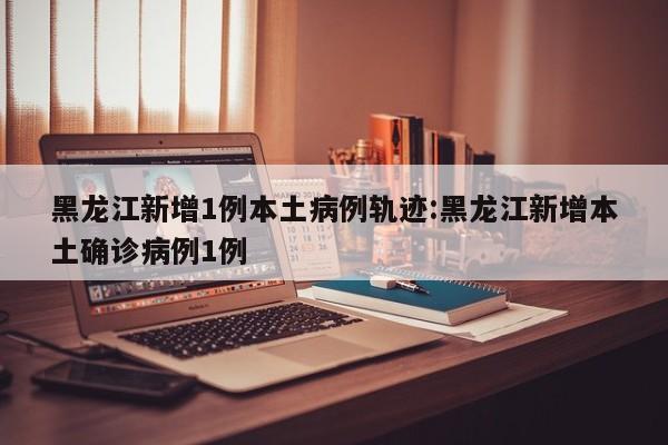 黑龙江新增1例本土病例轨迹:黑龙江新增本土确诊病例1例
