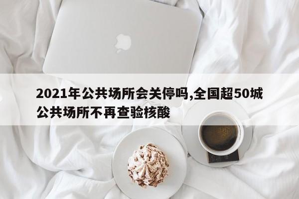 2021年公共场所会关停吗,全国超50城公共场所不再查验核酸