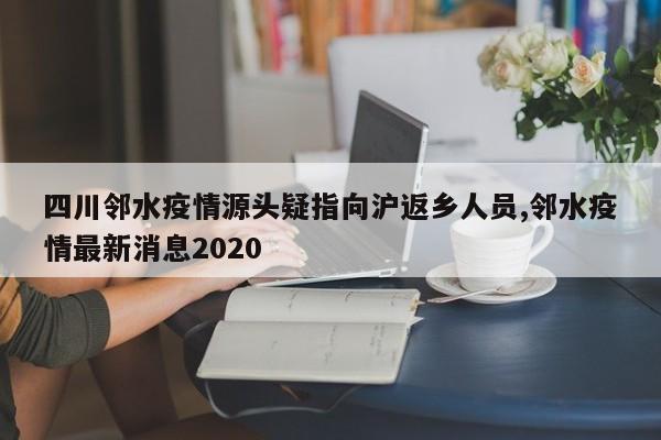 四川邻水疫情源头疑指向沪返乡人员,邻水疫情最新消息2020