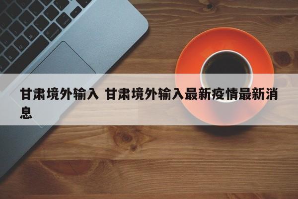 甘肃境外输入 甘肃境外输入最新疫情最新消息
