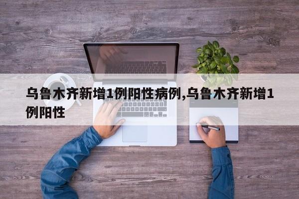 乌鲁木齐新增1例阳性病例,乌鲁木齐新增1例阳性