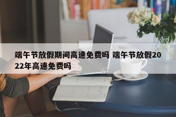 端午节放假期间高速免费吗 端午节放假2022年高速免费吗