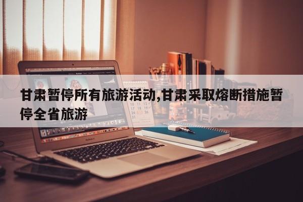 甘肃暂停所有旅游活动,甘肃采取熔断措施暂停全省旅游