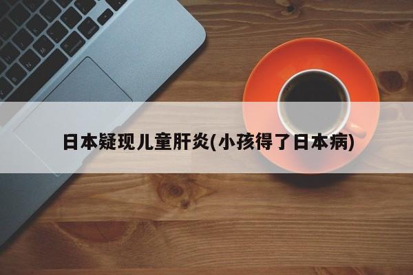 日本疑现儿童肝炎(小孩得了日本病)