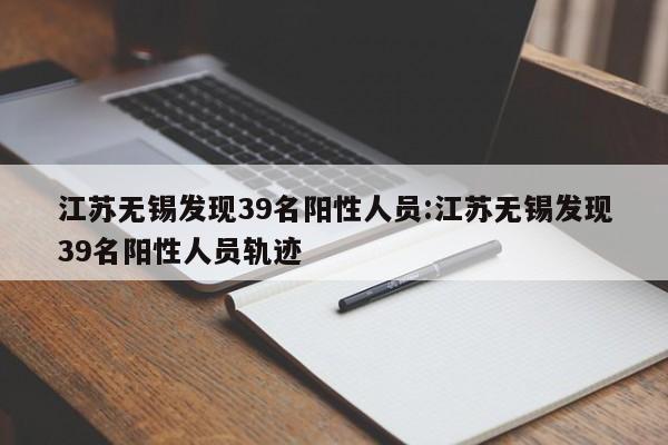 江苏无锡发现39名阳性人员:江苏无锡发现39名阳性人员轨迹