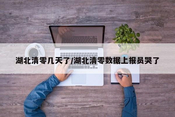 湖北清零几天了/湖北清零数据上报员哭了