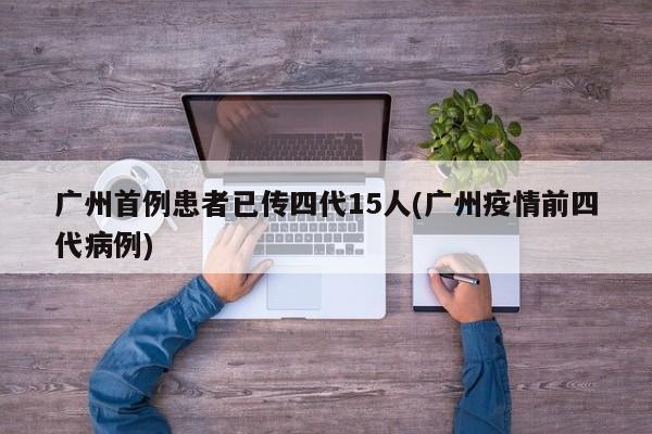 广州首例患者已传四代15人(广州疫情前四代病例)