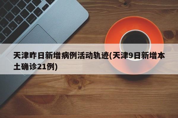 天津昨日新增病例活动轨迹(天津9日新增本土确诊21例)