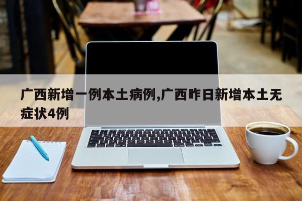 广西新增一例本土病例,广西昨日新增本土无症状4例