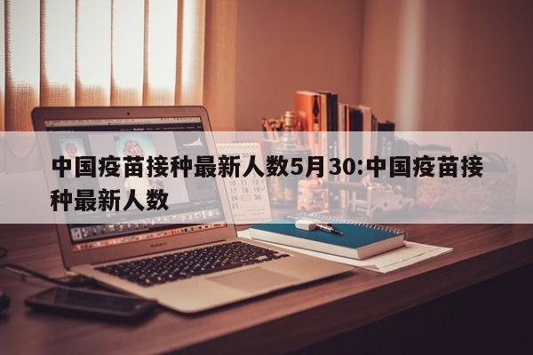 中国疫苗接种最新人数5月30:中国疫苗接种最新人数