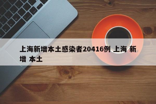 上海新增本土感染者20416例 上海 新增 本土