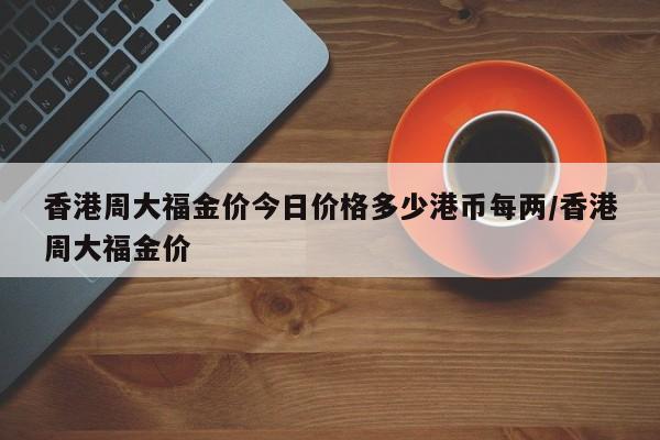 香港周大福金价今日价格多少港币每两/香港周大福金价