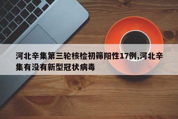 河北辛集第三轮核检初筛阳性17例,河北辛集有没有新型冠状病毒