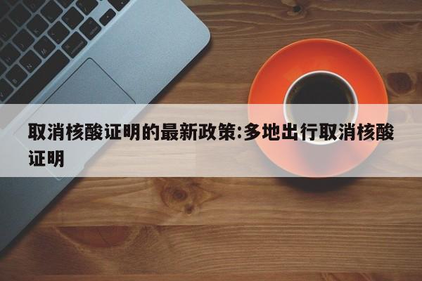 取消核酸证明的最新政策:多地出行取消核酸证明