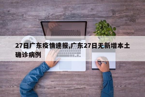 27日广东疫情速报,广东27日无新增本土确诊病例