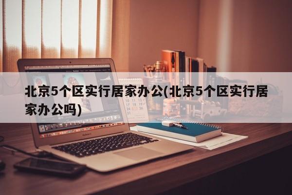 北京5个区实行居家办公(北京5个区实行居家办公吗)