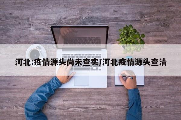河北:疫情源头尚未查实/河北疫情源头查清