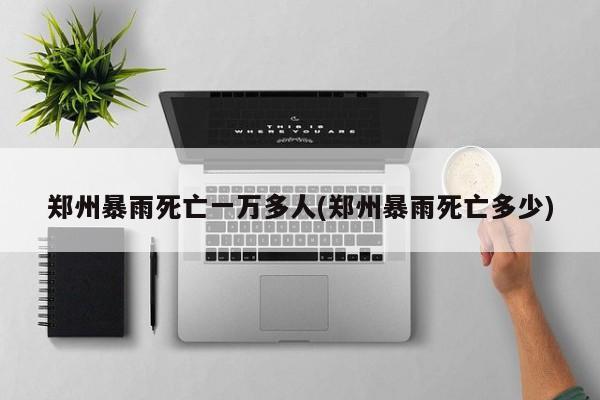 郑州暴雨死亡一万多人(郑州暴雨死亡多少)