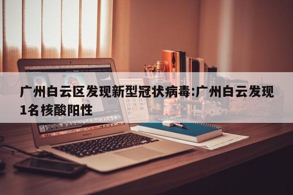广州白云区发现新型冠状病毒:广州白云发现1名核酸阳性