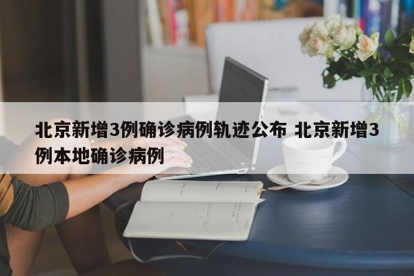 北京新增3例确诊病例轨迹公布 北京新增3例本地确诊病例