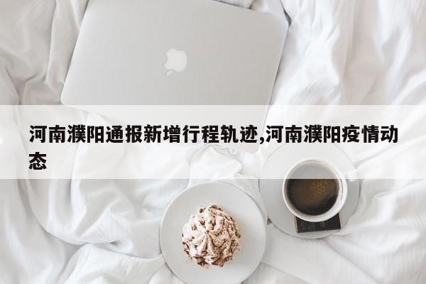 河南濮阳通报新增行程轨迹,河南濮阳疫情动态
