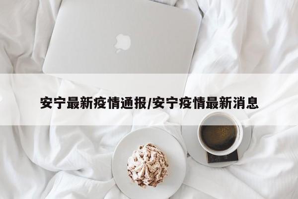 安宁最新疫情通报/安宁疫情最新消息