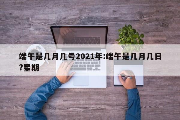 端午是几月几号2021年:端午是几月几日?星期
