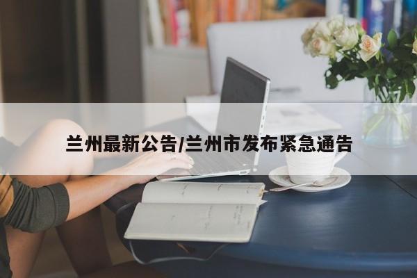 兰州最新公告/兰州市发布紧急通告