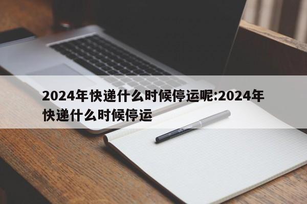 2024年快递什么时候停运呢:2024年快递什么时候停运