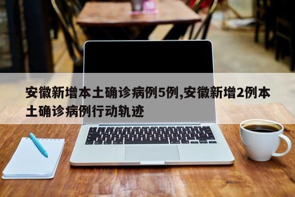 安徽新增本土确诊病例5例,安徽新增2例本土确诊病例行动轨迹