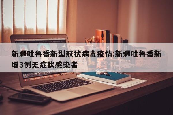 新疆吐鲁番新型冠状病毒疫情:新疆吐鲁番新增3例无症状感染者