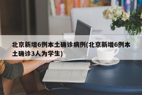 北京新增6例本土确诊病例(北京新增6例本土确诊3人为学生)