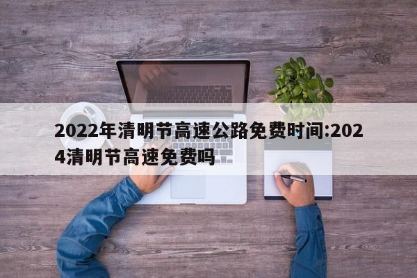 2022年清明节高速公路免费时间:2024清明节高速免费吗