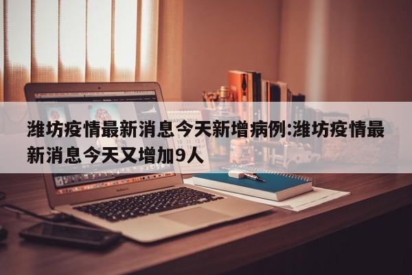 潍坊疫情最新消息今天新增病例:潍坊疫情最新消息今天又增加9人