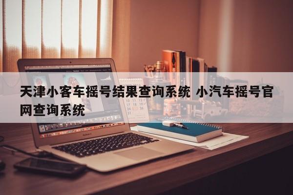 天津小客车摇号结果查询系统 小汽车摇号官网查询系统